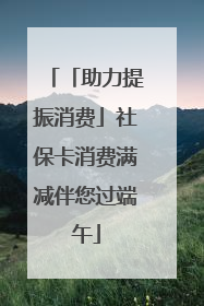 「助力提振消费」社保卡消费满减伴您过端午
