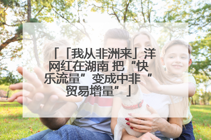 「我从非洲来」洋网红在湖南 把“快乐流量”变成中非“贸易增量”