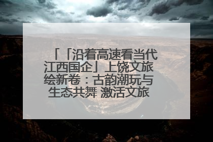 「沿着高速看当代江西国企」上饶文旅绘新卷：古韵潮玩与生态共舞 激活文旅产业新动能