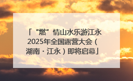 “燃”情山水乐游江永 2025年全国露营大会（湖南・江永）即将启幕