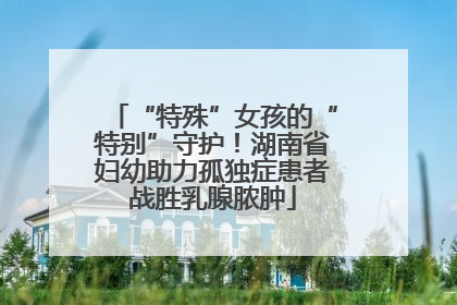 “特殊”女孩的“特别”守护！湖南省妇幼助力孤独症患者战胜乳腺脓肿