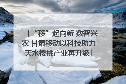 “移”起向新 数智兴农 甘肃移动以科技助力天水樱桃产业再升级