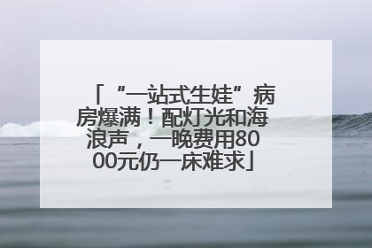 “一站式生娃”病房爆满！配灯光和海浪声，一晚费用8000元仍一床难求
