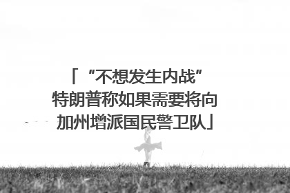 “不想发生内战” 特朗普称如果需要将向加州增派国民警卫队
