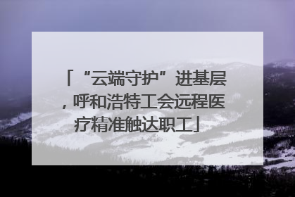 “云端守护”进基层，呼和浩特工会远程医疗精准触达职工