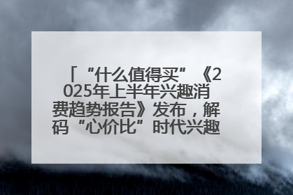 “什么值得买”《2025年上半年兴趣消费趋势报告》发布，解码“心价比”时代兴趣消费新范式