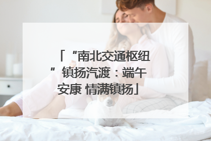 “南北交通枢纽”镇扬汽渡：端午安康 情满镇扬