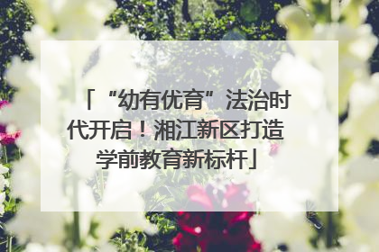 “幼有优育”法治时代开启！湘江新区打造学前教育新标杆