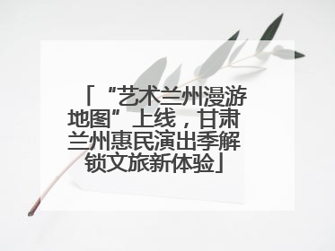 “艺术兰州漫游地图”上线，甘肃兰州惠民演出季解锁文旅新体验