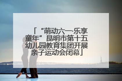 “萌动六一·乐享童年”昆明市第十五幼儿园教育集团开展亲子运动会闭幕