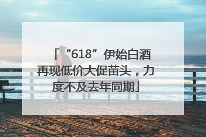 “618”伊始白酒再现低价大促苗头，力度不及去年同期