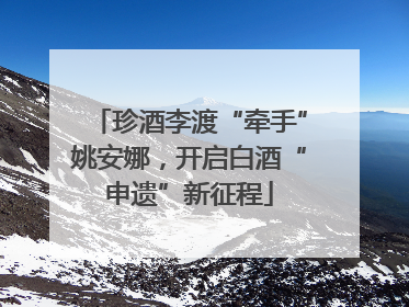 珍酒李渡“牵手”姚安娜，开启白酒“申遗”新征程