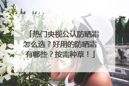热门央视公认防晒霜怎么选？好用的防晒霜有哪些？按需种草！