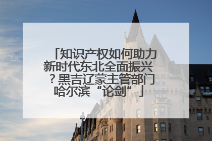 知识产权如何助力新时代东北全面振兴？黑吉辽蒙主管部门哈尔滨“论剑”