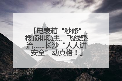 电表箱“秒修”、楼顶排隐患、飞线整治……长沙“人人讲安全”动真格！