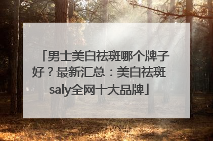 男士美白祛斑哪个牌子好？最新汇总：美白祛斑saly全网十大品牌