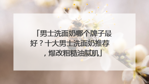 男士洗面奶哪个牌子最好？十大男士洗面奶推荐，爆改粗糙油腻肌