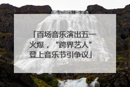 百场音乐演出五一火爆，“跨界艺人”登上音乐节引争议
