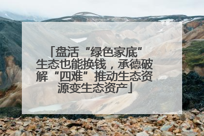 盘活“绿色家底” 生态也能换钱，承德破解“四难”推动生态资源变生态资产