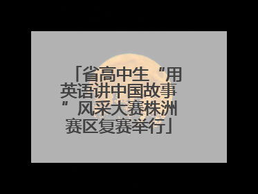 省高中生“用英语讲中国故事”风采大赛株洲赛区复赛举行