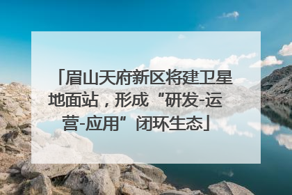 眉山天府新区将建卫星地面站，形成“研发-运营-应用”闭环生态