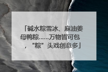 碱水粽雪冰、麻油姜母鸭粽……万物皆可包，“粽”头戏创意多