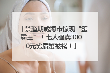 禁渔期威海市惊现“蟹霸王”！七人强卖3000元劣质蟹被铐！