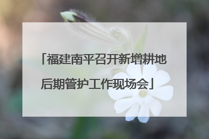 福建南平召开新增耕地后期管护工作现场会