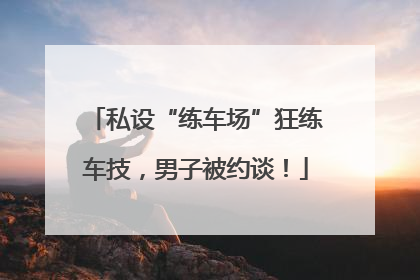 私设“练车场”狂练车技，男子被约谈！