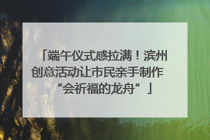 端午仪式感拉满！滨州创意活动让市民亲手制作“会祈福的龙舟”