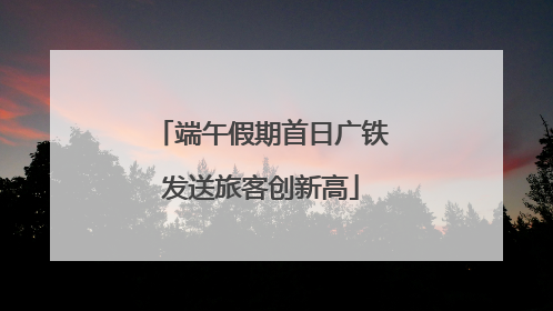 端午假期首日广铁发送旅客创新高