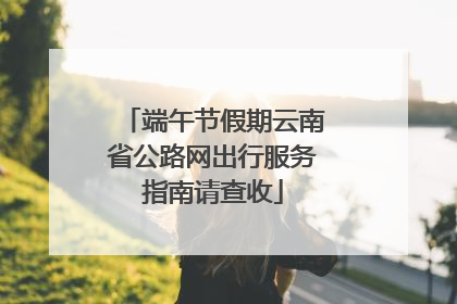 端午节假期云南省公路网出行服务指南请查收