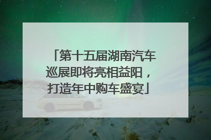 第十五届湖南汽车巡展即将亮相益阳，打造年中购车盛宴