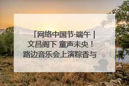 网络中国节·端午｜文昌阁下 童声未央！路边音乐会上演粽香与童真的诗意交响