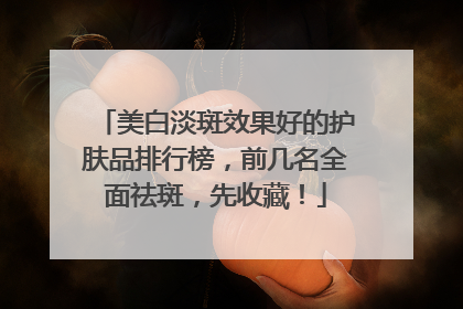 美白淡斑效果好的护肤品排行榜，前几名全面祛斑，先收藏！