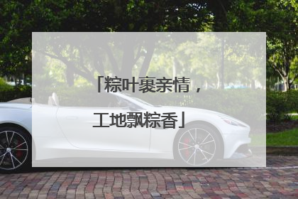 粽叶裹亲情，工地飘粽香