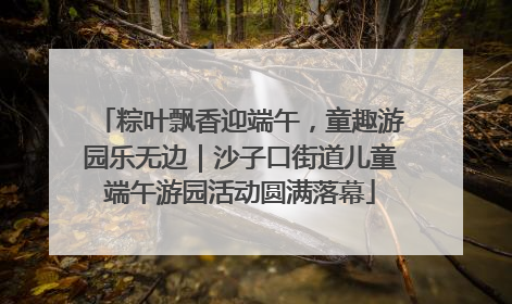 粽叶飘香迎端午，童趣游园乐无边｜沙子口街道儿童端午游园活动圆满落幕