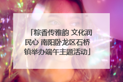 粽香传雅韵 文化润民心 南阳卧龙区石桥镇举办端午主题活动