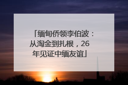 缅甸侨领李伯波：从淘金到扎根，26年见证中缅友谊