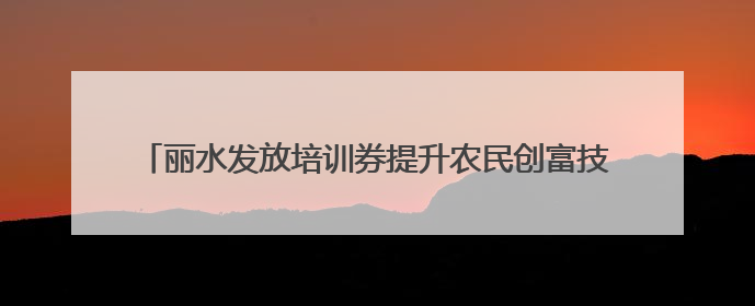 丽水发放培训券提升农民创富技能 农民培训班，农民来点单