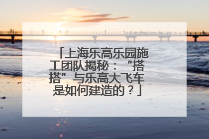 上海乐高乐园施工团队揭秘：“搭搭”与乐高大飞车是如何建造的？