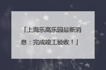 上海乐高乐园最新消息：完成竣工验收！