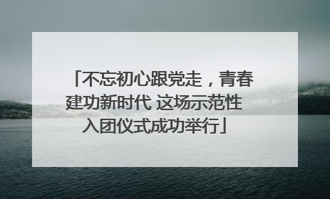 不忘初心跟党走，青春建功新时代 这场示范性入团仪式成功举行