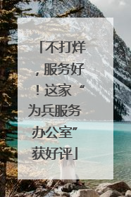 不打烊，服务好！这家“为兵服务办公室”获好评