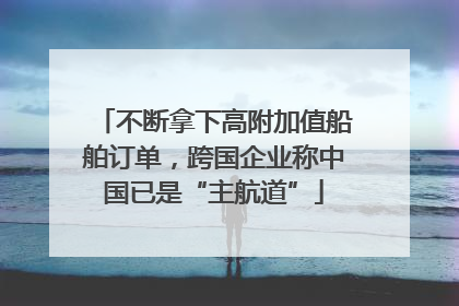 不断拿下高附加值船舶订单，跨国企业称中国已是“主航道”