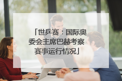世乒赛：国际奥委会主席巴赫考察赛事运行情况
