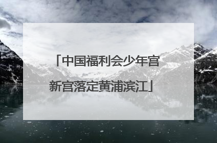 中国福利会少年宫新宫落定黄浦滨江