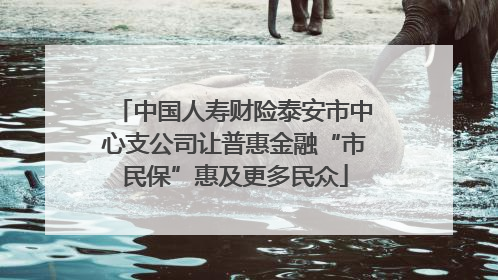 中国人寿财险泰安市中心支公司让普惠金融“市民保”惠及更多民众
