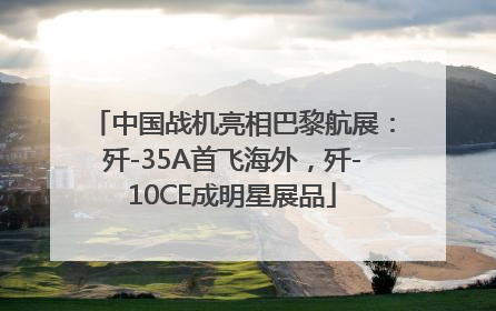 中国战机亮相巴黎航展：歼-35A首飞海外，歼-10CE成明星展品