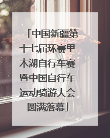 中国新疆第十七届环赛里木湖自行车赛暨中国自行车运动骑游大会圆满落幕